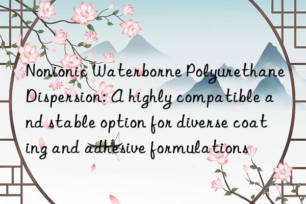 Nonionic Waterborne Polyurethane Dispersion: A highly compatible and stable option for diverse coating and adhesive formulations