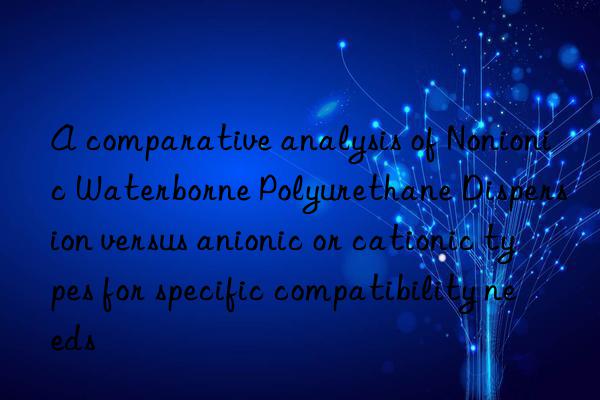 A comparative analysis of Nonionic Waterborne Polyurethane Dispersion versus anionic or cationic types for specific compatibility needs
