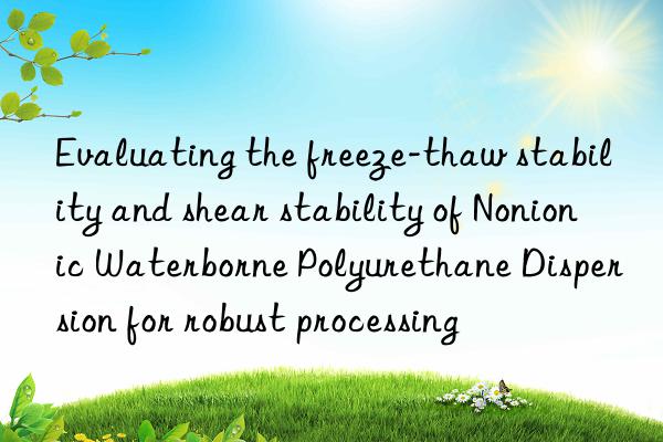 Evaluating the freeze-thaw stability and shear stability of Nonionic Waterborne Polyurethane Dispersion for robust processing