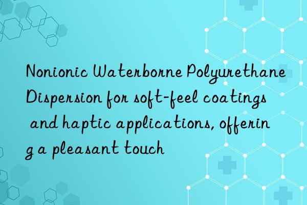 Nonionic Waterborne Polyurethane Dispersion for soft-feel coatings and haptic applications, offering a pleasant touch