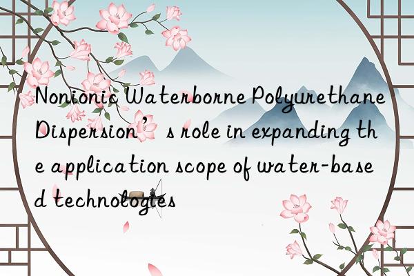 Nonionic Waterborne Polyurethane Dispersion’s role in expanding the application scope of water-based technologies