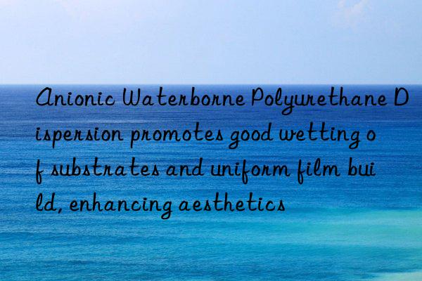 Anionic Waterborne Polyurethane Dispersion promotes good wetting of substrates and uniform film build, enhancing aesthetics