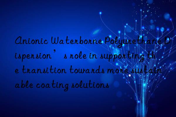 Anionic Waterborne Polyurethane Dispersion’s role in supporting the transition towards more sustainable coating solutions