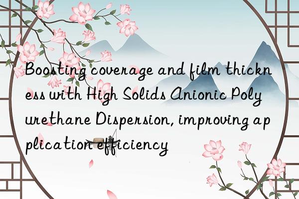 Boosting coverage and film thickness with High Solids Anionic Polyurethane Dispersion, improving application efficiency