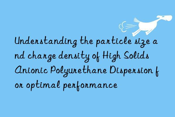 Understanding the particle size and charge density of High Solids Anionic Polyurethane Dispersion for optimal performance
