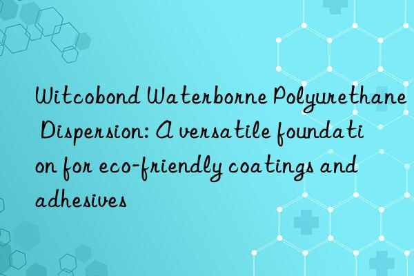 Witcobond Waterborne Polyurethane Dispersion: A versatile foundation for eco-friendly coatings and adhesives