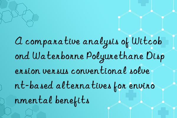 A comparative analysis of Witcobond Waterborne Polyurethane Dispersion versus conventional solvent-based alternatives for environmental benefits