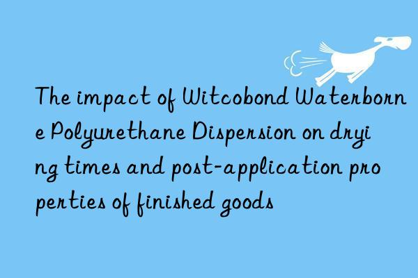 The impact of Witcobond Waterborne Polyurethane Dispersion on drying times and post-application properties of finished goods