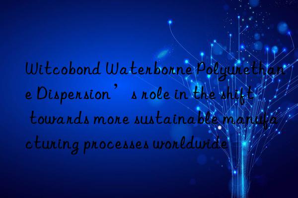 Witcobond Waterborne Polyurethane Dispersion’s role in the shift towards more sustainable manufacturing processes worldwide