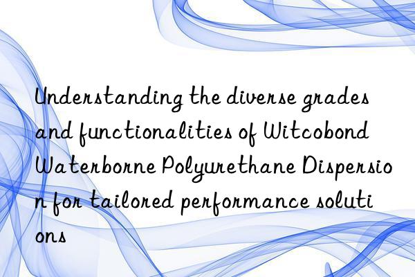 Understanding the diverse grades and functionalities of Witcobond Waterborne Polyurethane Dispersion for tailored performance solutions