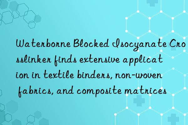 Waterborne Blocked Isocyanate Crosslinker finds extensive application in textile binders, non-woven fabrics, and composite matrices