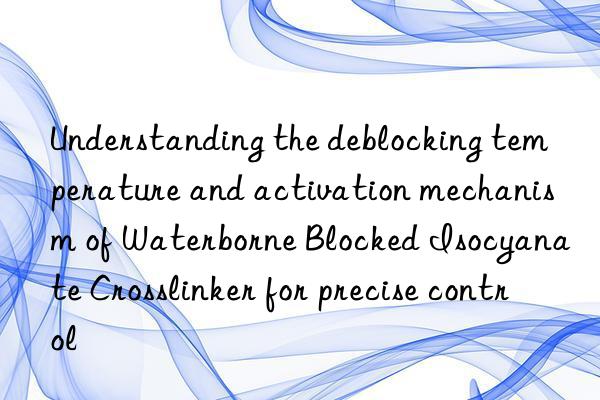 Understanding the deblocking temperature and activation mechanism of Waterborne Blocked Isocyanate Crosslinker for precise control