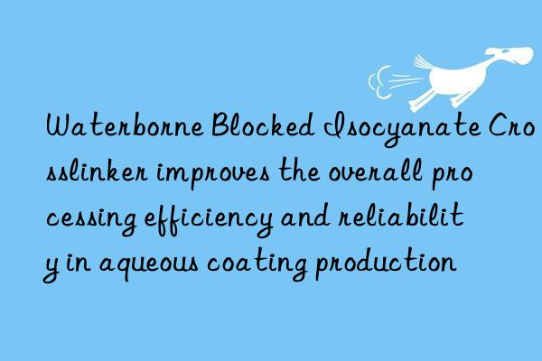 Waterborne Blocked Isocyanate Crosslinker improves the overall processing efficiency and reliability in aqueous coating production