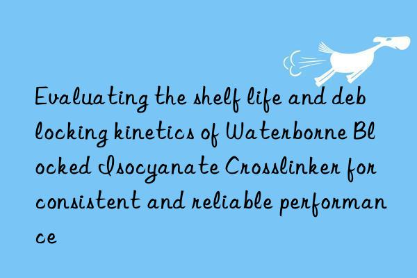 Evaluating the shelf life and deblocking kinetics of Waterborne Blocked Isocyanate Crosslinker for consistent and reliable performance