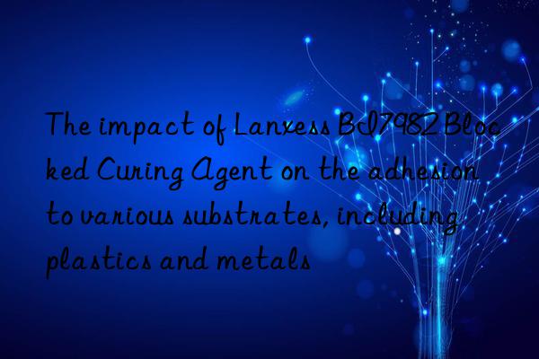 The impact of Lanxess BI7982 Blocked Curing Agent on the adhesion to various substrates, including plastics and metals