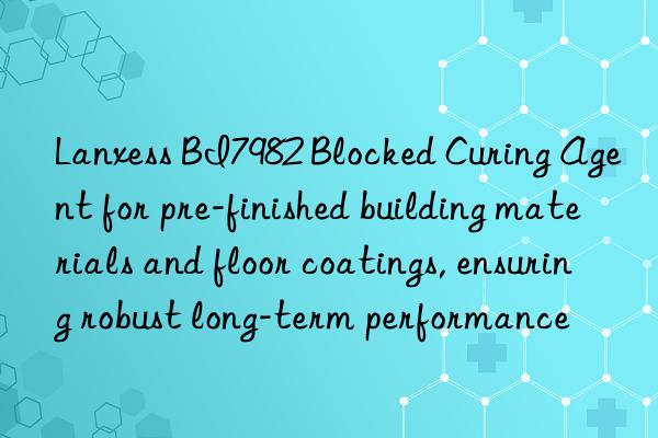 Lanxess BI7982 Blocked Curing Agent for pre-finished building materials and floor coatings, ensuring robust long-term performance