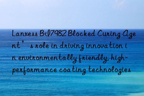 Lanxess BI7982 Blocked Curing Agent’s role in driving innovation in environmentally friendly, high-performance coating technologies
