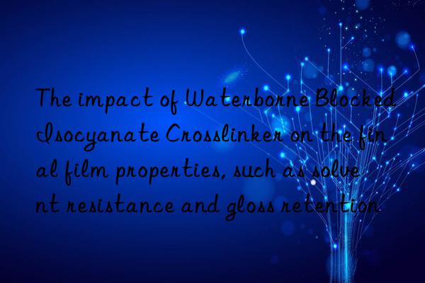 The impact of Waterborne Blocked Isocyanate Crosslinker on the final film properties, such as solvent resistance and gloss retention