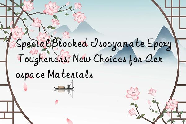 Special Blocked Isocyanate Epoxy Tougheners: New Choices for Aerospace Materials