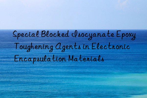 Special Blocked Isocyanate Epoxy Toughening Agents in Electronic Encapsulation Materials