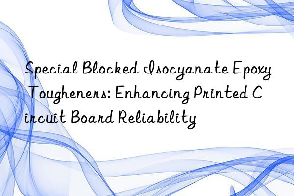 Special Blocked Isocyanate Epoxy Tougheners: Enhancing Printed Circuit Board Reliability