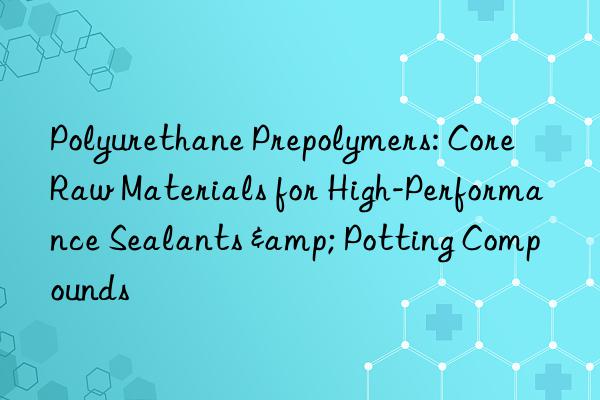Polyurethane Prepolymers: Core Raw Materials for High-Performance Sealants & Potting Compounds