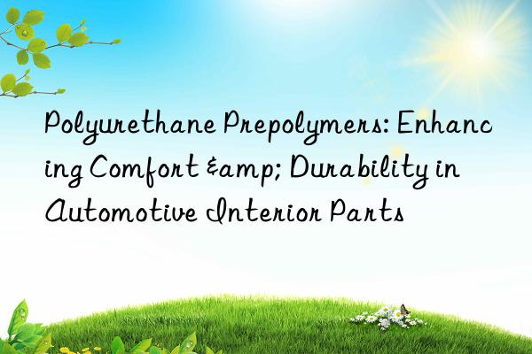 Polyurethane Prepolymers: Enhancing Comfort & Durability in Automotive Interior Parts