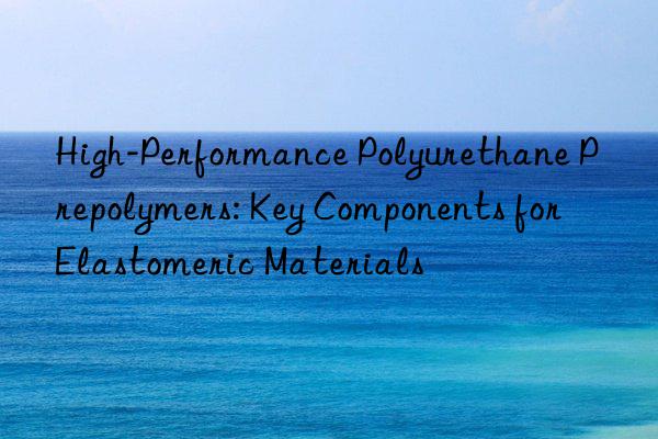 High-Performance Polyurethane Prepolymers: Key Components for Elastomeric Materials