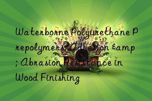 Waterborne Polyurethane Prepolymers: Adhesion & Abrasion Resistance in Wood Finishing