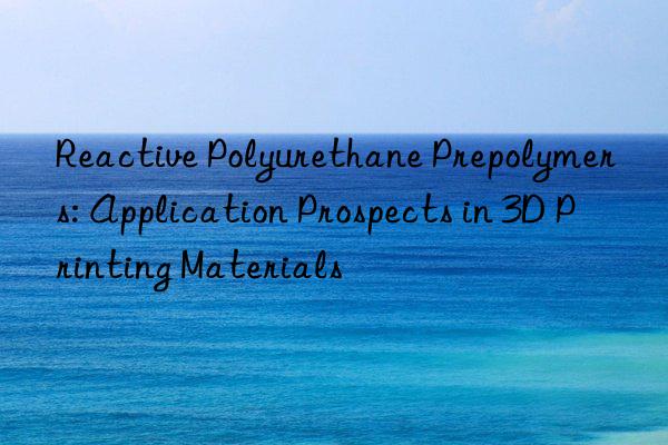 Reactive Polyurethane Prepolymers: Application Prospects in 3D Printing Materials