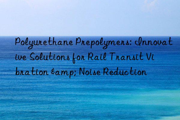 Polyurethane Prepolymers: Innovative Solutions for Rail Transit Vibration & Noise Reduction