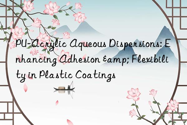 PU-Acrylic Aqueous Dispersions: Enhancing Adhesion & Flexibility in Plastic Coatings