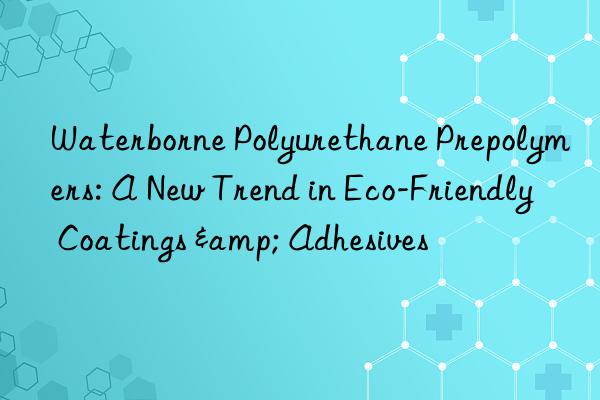 Waterborne Polyurethane Prepolymers: A New Trend in Eco-Friendly Coatings & Adhesives
