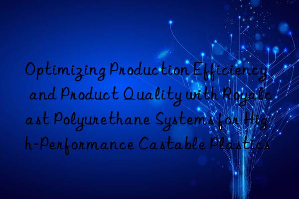 Optimizing Production Efficiency and Product Quality with Royalcast Polyurethane Systems for High-Performance Castable Plastics