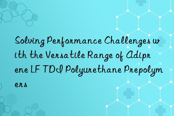 Solving Performance Challenges with the Versatile Range of Adiprene LF TDI Polyurethane Prepolymers