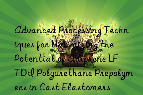 Advanced Processing Techniques for Maximizing the Potential of Adiprene LF TDI Polyurethane Prepolymers in Cast Elastomers