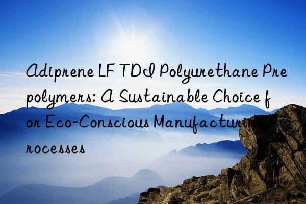 Adiprene LF TDI Polyurethane Prepolymers: A Sustainable Choice for Eco-Conscious Manufacturing Processes