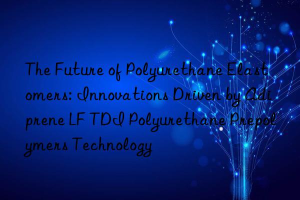 The Future of Polyurethane Elastomers: Innovations Driven by Adiprene LF TDI Polyurethane Prepolymers Technology