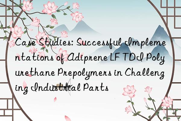 Case Studies: Successful Implementations of Adiprene LF TDI Polyurethane Prepolymers in Challenging Industrial Parts