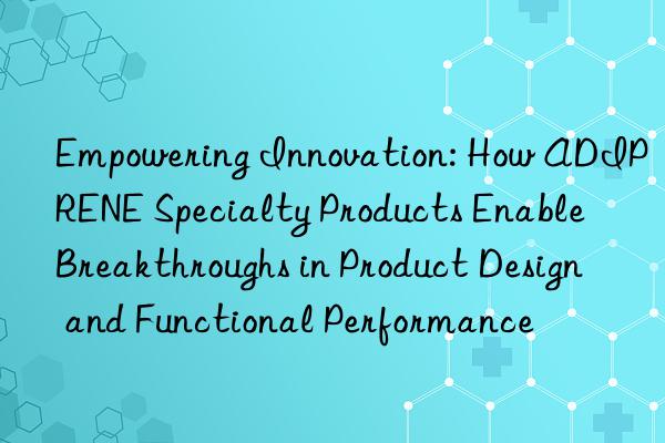 Empowering Innovation: How ADIPRENE Specialty Products Enable Breakthroughs in Product Design and Functional Performance