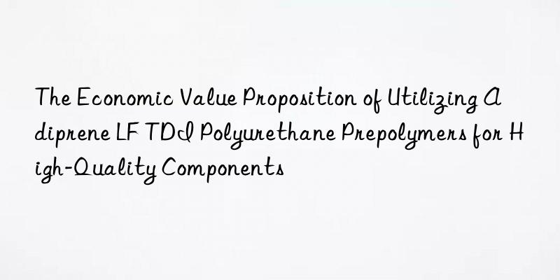 The Economic Value Proposition of Utilizing Adiprene LF TDI Polyurethane Prepolymers for High-Quality Components