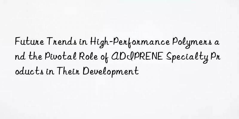 Future Trends in High-Performance Polymers and the Pivotal Role of ADIPRENE Specialty Products in Their Development