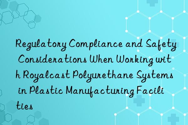 Regulatory Compliance and Safety Considerations When Working with Royalcast Polyurethane Systems in Plastic Manufacturing Facilities