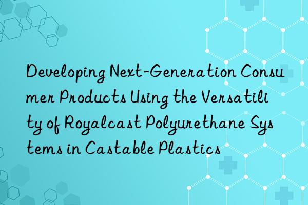 Developing Next-Generation Consumer Products Using the Versatility of Royalcast Polyurethane Systems in Castable Plastics