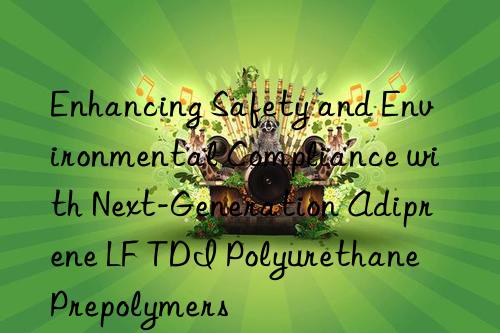 Enhancing Safety and Environmental Compliance with Next-Generation Adiprene LF TDI Polyurethane Prepolymers