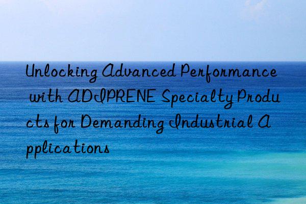 Unlocking Advanced Performance with ADIPRENE Specialty Products for Demanding Industrial Applications