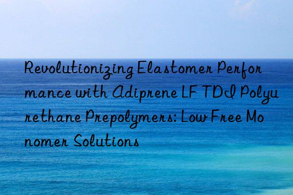 Revolutionizing Elastomer Performance with Adiprene LF TDI Polyurethane Prepolymers: Low Free Monomer Solutions