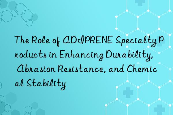 The Role of ADIPRENE Specialty Products in Enhancing Durability, Abrasion Resistance, and Chemical Stability