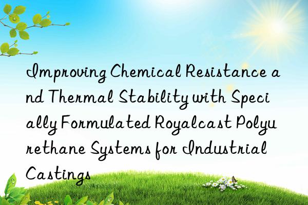 Improving Chemical Resistance and Thermal Stability with Specially Formulated Royalcast Polyurethane Systems for Industrial Castings