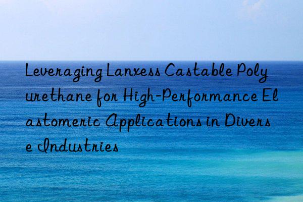 Leveraging Lanxess Castable Polyurethane for High-Performance Elastomeric Applications in Diverse Industries